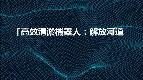 「高效清淤機器人：解放河道，保護水環(huán)境」